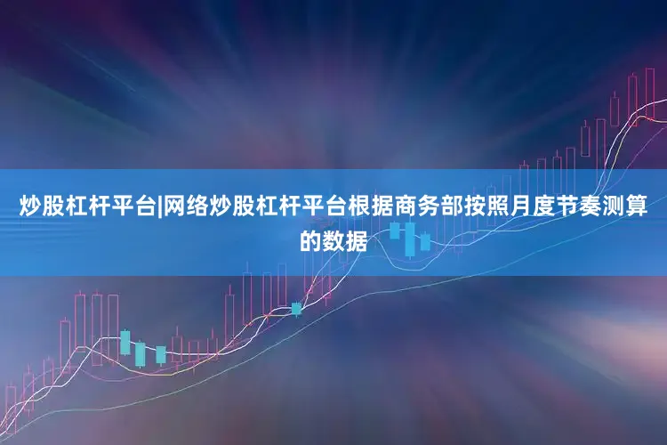 炒股杠杆平台|网络炒股杠杆平台根据商务部按照月度节奏测算的数据
