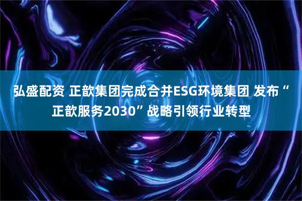 弘盛配资 正歆集团完成合并ESG环境集团 发布“正歆服务2030”战略引领行业转型