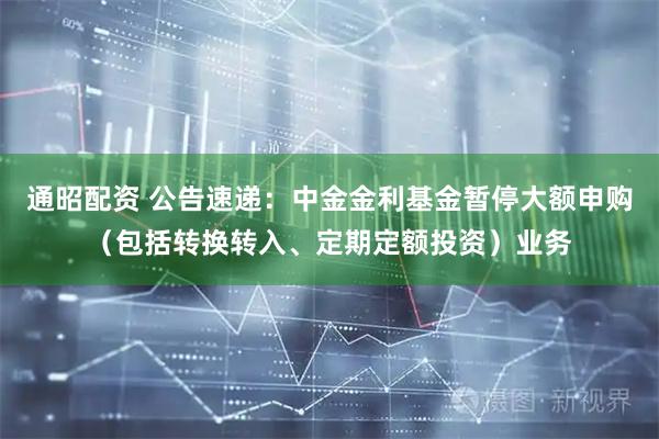 通昭配资 公告速递：中金金利基金暂停大额申购（包括转换转入、定期定额投资）业务