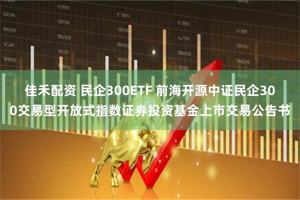 佳禾配资 民企300ETF 前海开源中证民企300交易型开放式指数证券投资基金上市交易公告书