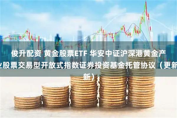 俊升配资 黄金股票ETF 华安中证沪深港黄金产业股票交易型开放式指数证券投资基金托管协议（更新）