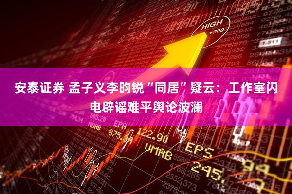 安泰证券 孟子义李昀锐“同居”疑云：工作室闪电辟谣难平舆论波澜