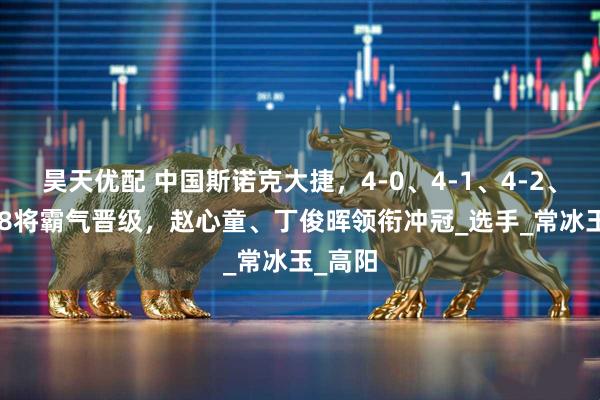 昊天优配 中国斯诺克大捷,4-0、4-1、4-2、4-3,8将霸气晋级,赵心童、丁俊晖领衔冲冠_选手_常冰玉_高阳