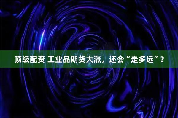 顶级配资 工业品期货大涨,还会“走多远”?