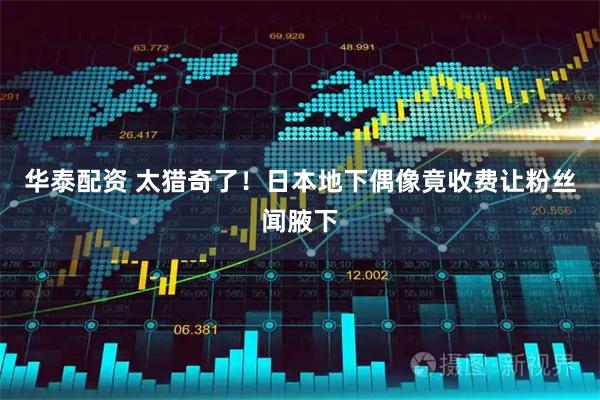 华泰配资 太猎奇了！日本地下偶像竟收费让粉丝闻腋下