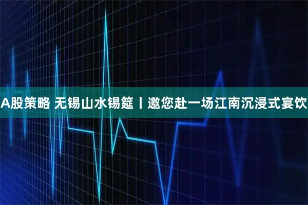 A股策略 无锡山水锡筵丨邀您赴一场江南沉浸式宴饮