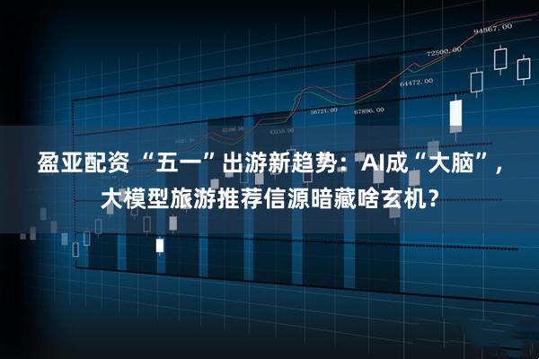 盈亚配资 “五一”出游新趋势：AI成“大脑”，大模型旅游推荐信源暗藏啥玄机？