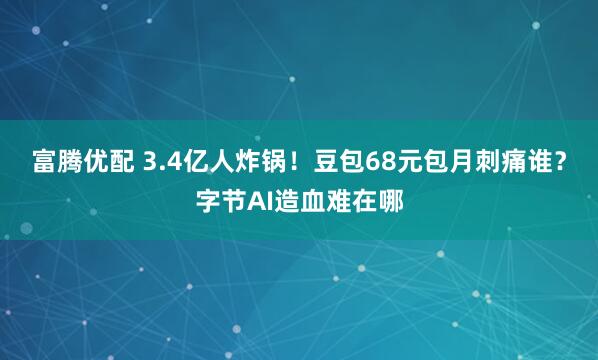 富腾优配 3.4亿人炸锅！豆包68元包月刺痛谁？字节AI造血难在哪