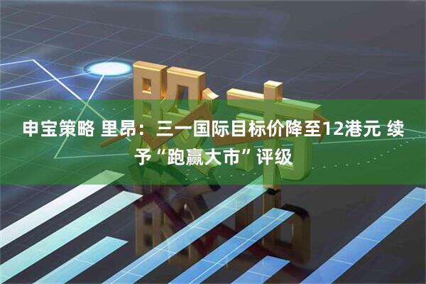 申宝策略 里昂:三一国际目标价降至12港元 续予“跑赢大市”评级
