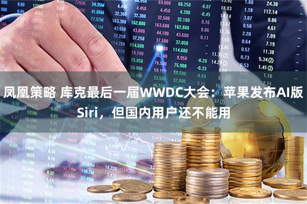 凤凰策略 库克最后一届WWDC大会：苹果发布AI版Siri，但国内用户还不能用