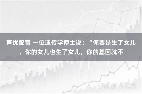 声优配音 一位遗传学博士说：“你要是生了女儿，你的女儿也生了女儿，你的基因就不