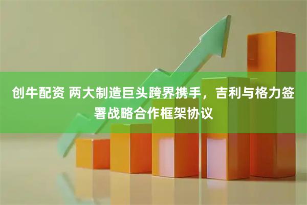 创牛配资 两大制造巨头跨界携手,吉利与格力签署战略合作框架协议