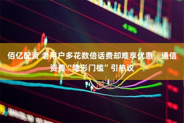 佰亿配资 老用户多花数倍话费却难享优惠,通信资费“隐形门槛”引热议