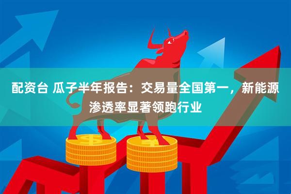 配资台 瓜子半年报告:交易量全国第一,新能源渗透率显著领跑行业