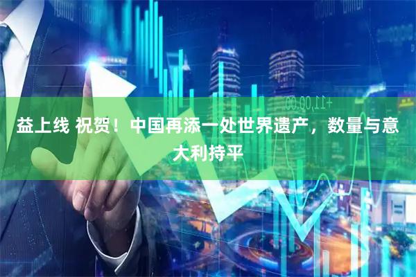 益上线 祝贺！中国再添一处世界遗产，数量与意大利持平