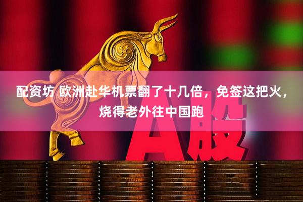 配资坊 欧洲赴华机票翻了十几倍，免签这把火，烧得老外往中国跑