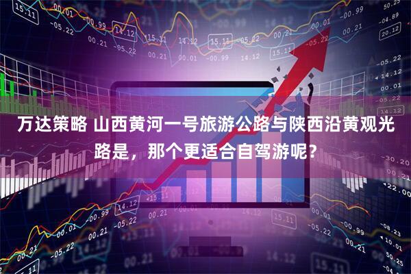 万达策略 山西黄河一号旅游公路与陕西沿黄观光路是，那个更适合自驾游呢？