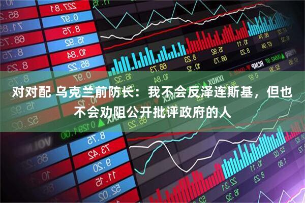对对配 乌克兰前防长:我不会反泽连斯基,但也不会劝阻公开批评政府的人