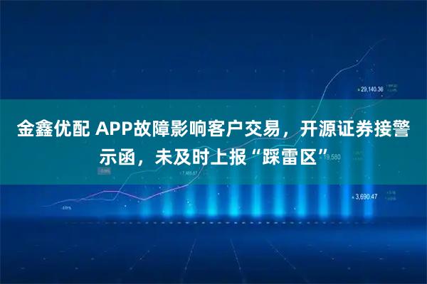 金鑫优配 APP故障影响客户交易，开源证券接警示函，未及时上报“踩雷区”