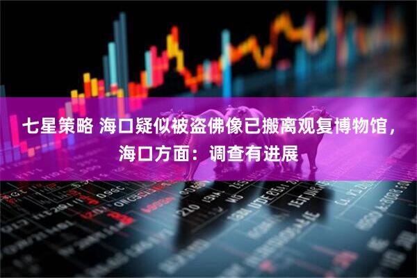 七星策略 海口疑似被盗佛像已搬离观复博物馆，海口方面：调查有进展