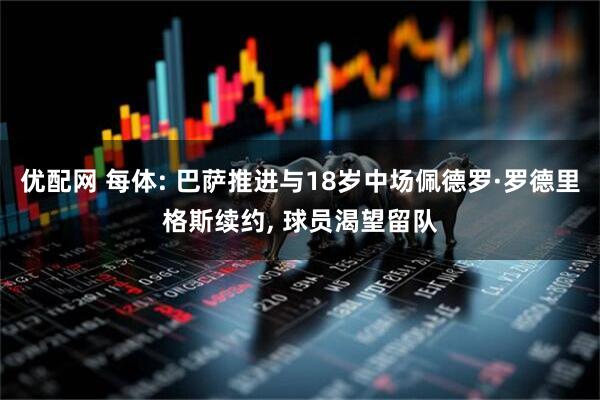 优配网 每体: 巴萨推进与18岁中场佩德罗·罗德里格斯续约, 球员渴望留队