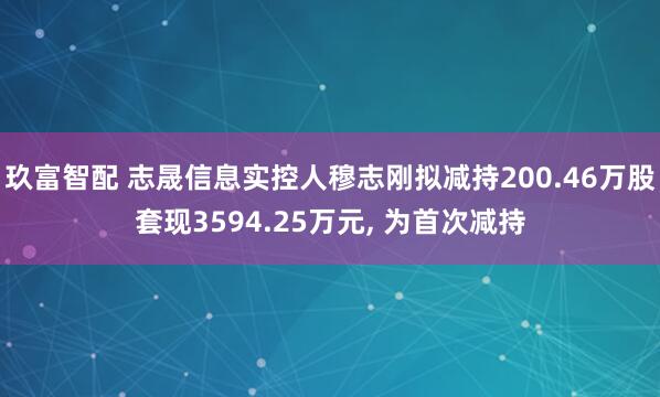 玖富智配 志晟信息实控人穆志刚拟减持200.46万股套现3594.25万元, 为首次减持