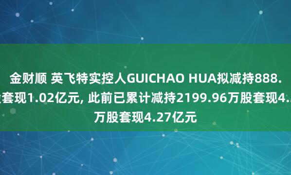 金财顺 英飞特实控人GUICHAO HUA拟减持888.51万股套现1.02亿元, 此前已累计减持2199.96万股套现4.27亿元