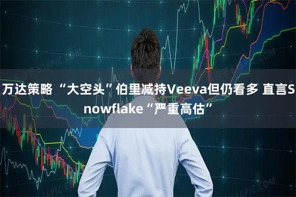 万达策略 “大空头”伯里减持Veeva但仍看多 直言Snowflake“严重高估”