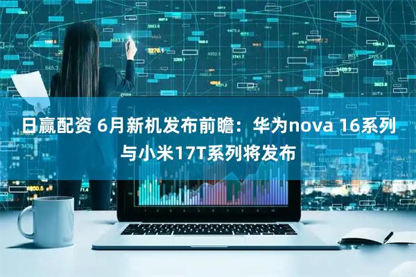 日赢配资 6月新机发布前瞻：华为nova 16系列与小米17T系列将发布