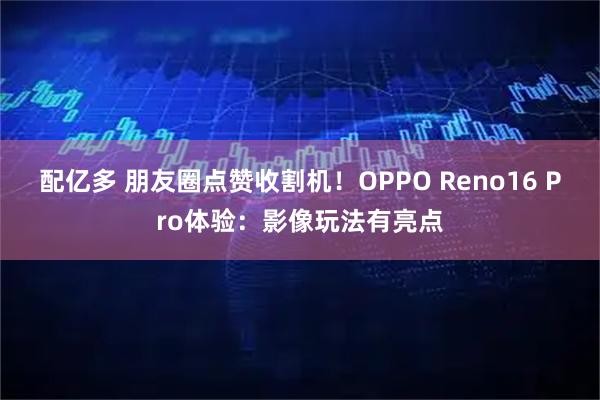 配亿多 朋友圈点赞收割机！OPPO Reno16 Pro体验：影像玩法有亮点