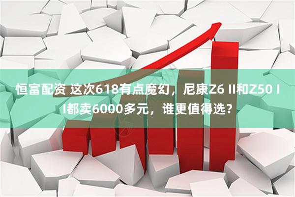 恒富配资 这次618有点魔幻，尼康Z6 II和Z50 II都卖6000多元，谁更值得选？